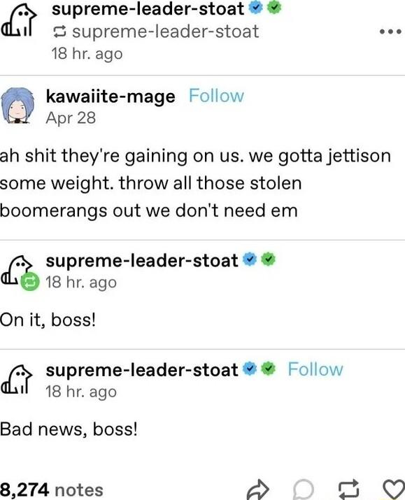 supreme leader stoat il o supreme leader stoat ooe 18 hr ago kawaiite mage Follow Apr 28 ah shit theyre gaining on us we gotta jettison some weight throw all those stolen boomerangs out we dont need em 2 supreme leader stoat 18 hr ago On it boss supreme leader stoat Follow 1l 18 hr ago Bad news boss 8274 notes 2 Q