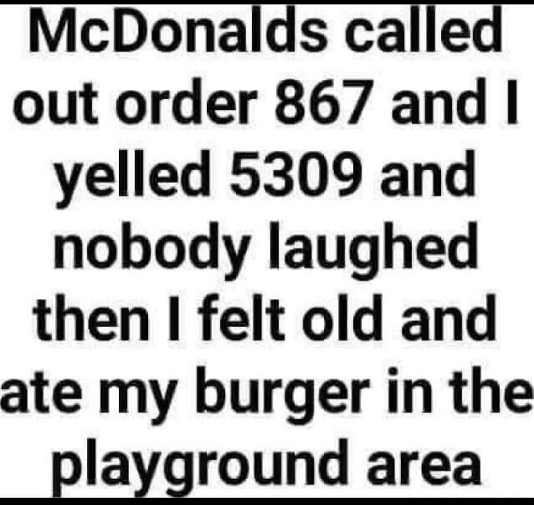 McDonalds called out order 867 and I yelled 5309 and nobody laughed then I felt old and ate my burger in the playground area