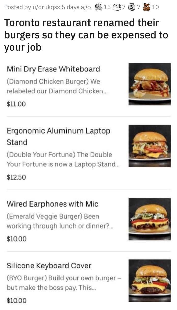 Posted by udrukqsx 5 days ago 8815 7 7 10 Toronto restaurant renamed their burgers so they can be expensed to your job Mini Dry Erase Whiteboard Diamond Chicken Burger We relabeled our Diamond Chicken 1100 Ergonomic Aluminum Laptop Stand Double Your Fortune The Double Your Fortune is now a Laptop Stand 1250 Wired Earphones with Mic Emerald Veggie Burger Been working through lunch or dinner 1000 Si