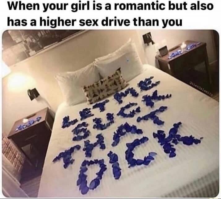 When your girl is a romantic but also has a higher sex drive than you LET ME SUCK THAT DICK