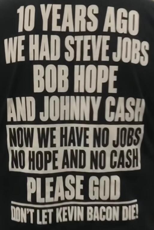 10 YEARS AGO WE HAD STEVE JOBS BOB HOPE AND JOHNNY CASH NOW WE HAVE NO JOBS NO HOPE AND NO CASH PLEASE GOD DON'T LET KEVIN BACON DIE!