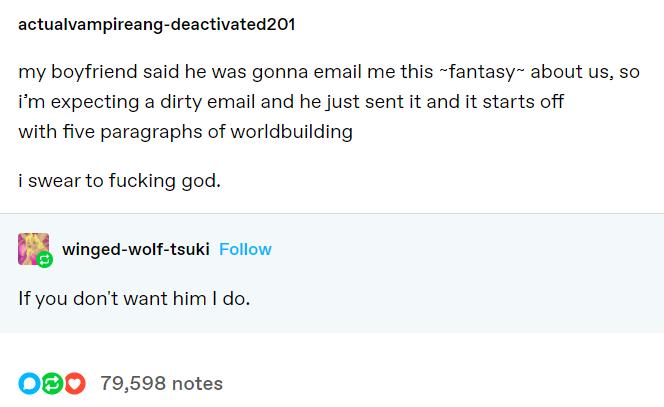 actualvampireang deactivated201 my boyfriend said he was gonna email me this fantasy about us so im expecting a dirty email and he just sent it and it starts off with five paragraphs of worldbuilding i swear to fucking god winged wolf tsuki Follow If you dont want him do OBO 79598 notes