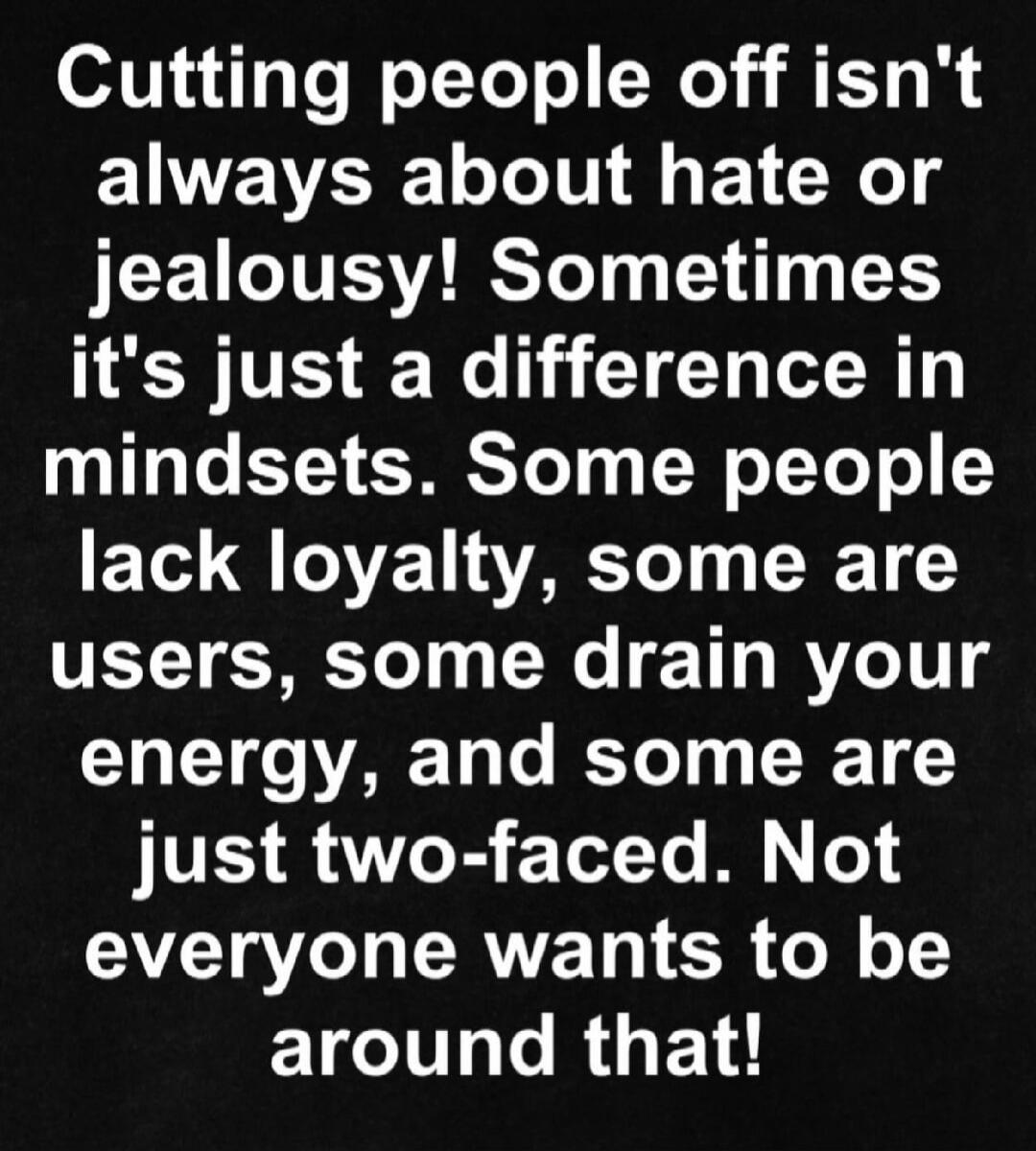 Cutting people off isn't always about hate or jealousy! Sometimes it's just a difference in mindsets. Some people lack loyalty, some are users, some drain your energy, and some are just two-faced. Not everyone wants to be around that!