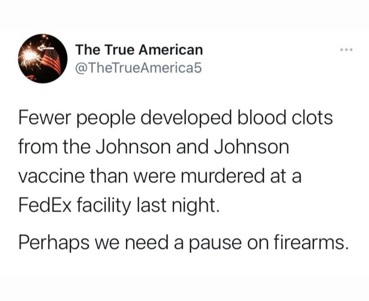 The True American TheTrueAmericab Fewer people developed blood clots from the Johnson and Johnson vaccine than were murdered at a FedEx facility last night Perhaps we need a pause on firearms