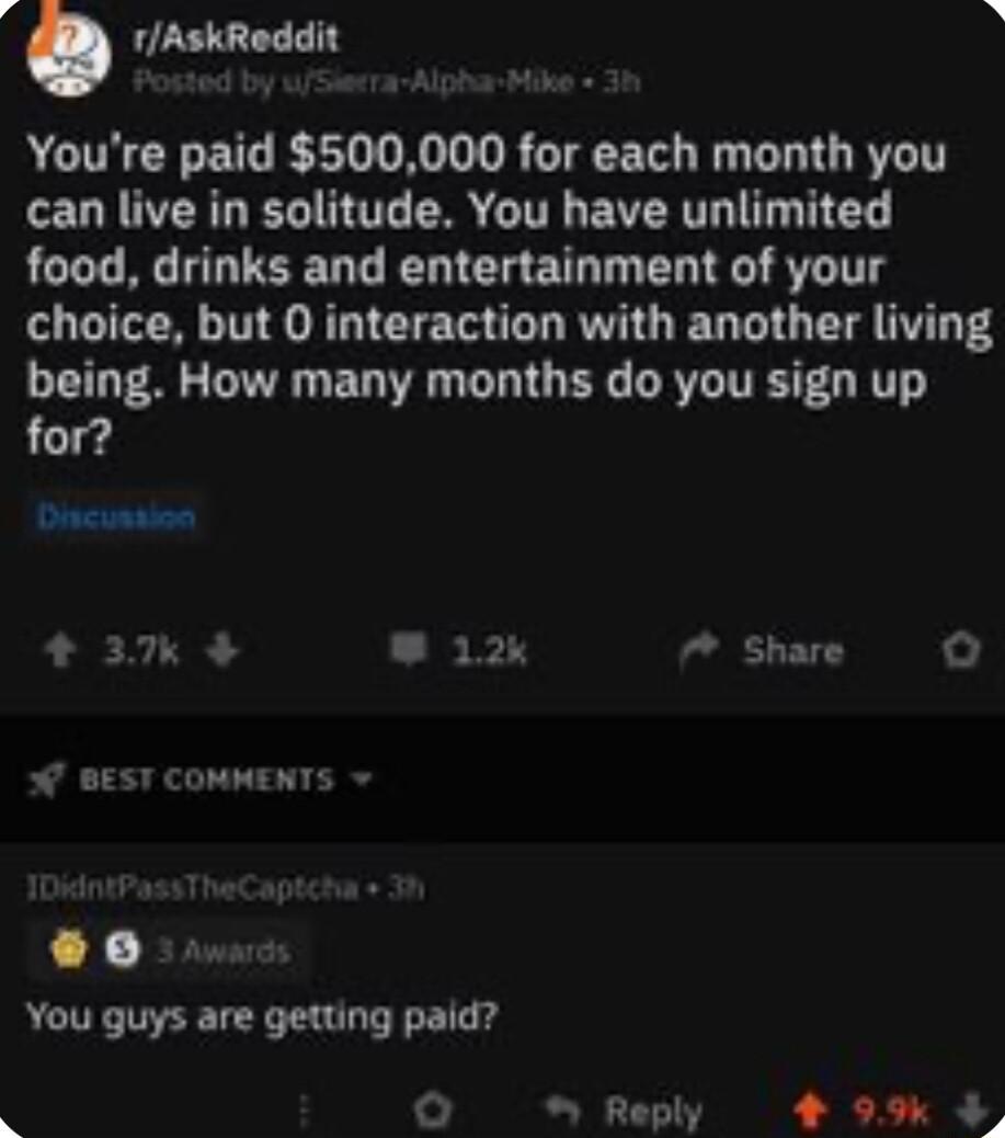 rAskReddit A Youre paid 500000 for each month you can live in solitude You have unlimited food drinks and entertainment of your choice but 0 interaction with another living being How many months do you sign up for Discusaion 37 12k 7 Share o W BEST COMMENTS 0 You guys are getting paid O Reply 4 99