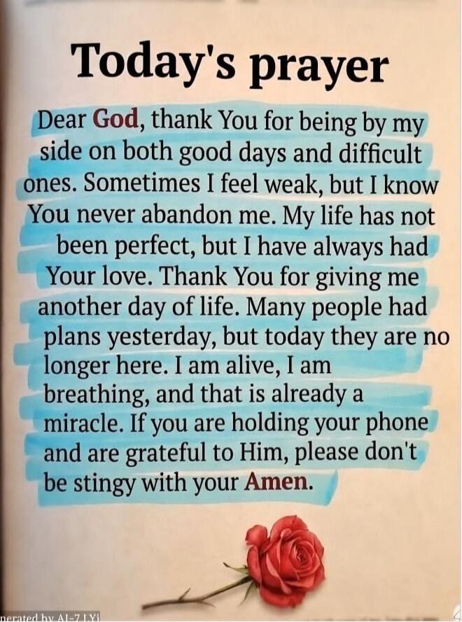 Today's prayer
Dear God, thank You for being by my side on both good days and difficult ones. Sometimes I feel weak, but I know You never abandon me. My life has not been perfect, but I have always had Your love. Thank You for giving me another day of life. Many people had plans yesterday, but today they are no longer here. I am alive, I am breathi