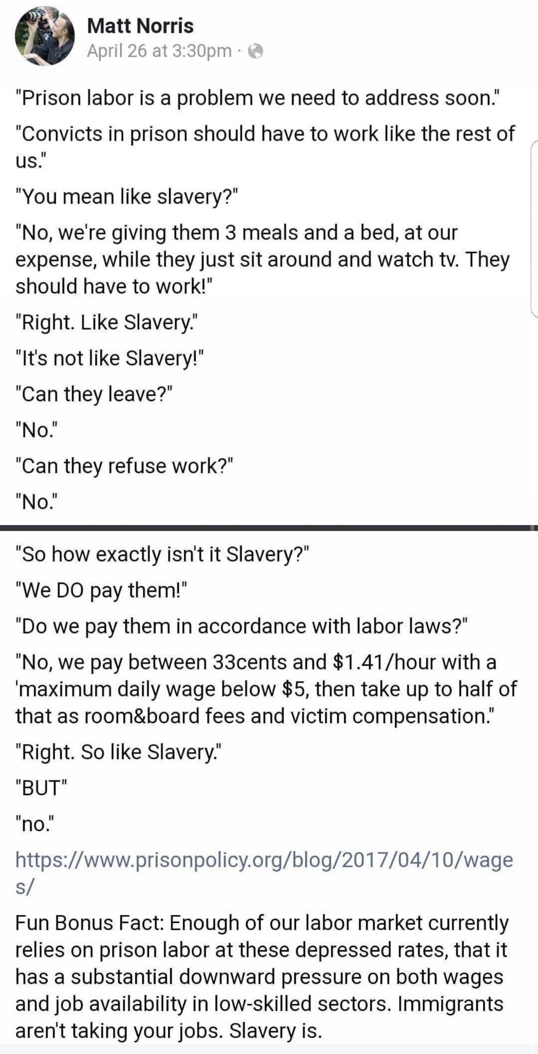 A Matt Norris e April 26 at 330pm Prison labor is a problem we need to address soon Convicts in prison should have to work like the rest of us You mean like slavery No were giving them 3 meals and a bed at our expense while they just sit around and watch tv They should have to work Right Like Slavery Its not like Slavery Can they leave No Can they refuse work No So how exactly isnt it Slavery We D