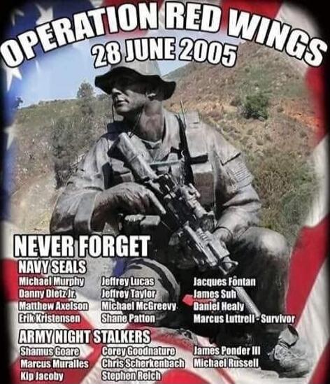 OPERATION RED WINGS 28 JUNE 2005 NEVER FORGET NAVY SEALS Michael Murphy Danny Jt. Matthew Axels on Erik Kristensen Jeffrey Lucas Jeffrey Taylor Michael McGreevy Shane Patton Jacques Fontan James Suh Daniel Nealy Marcus Luttrell Survivor Army Night Stalkers Shanaus Goare Marcus Muralles Kip Jacoby Corey Goodnature Chris Scherbenbach Stephen Nelich J