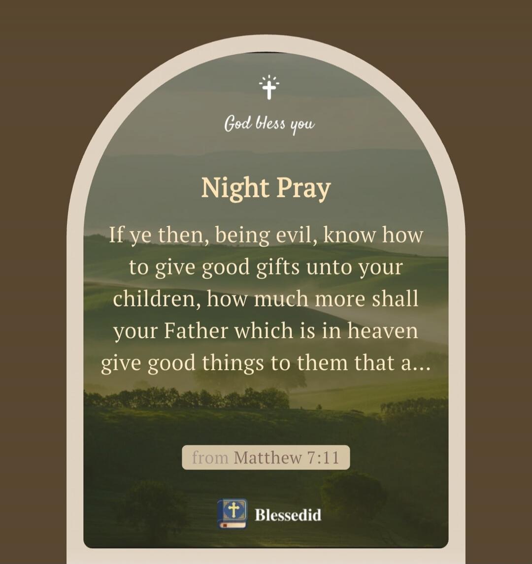 God bless you
Night Pray
If ye then, being evil, know how to give good gifts unto your children, how much more shall your Father which is in heaven give good things to them that a...
from Matthew 7:11
Blessedid