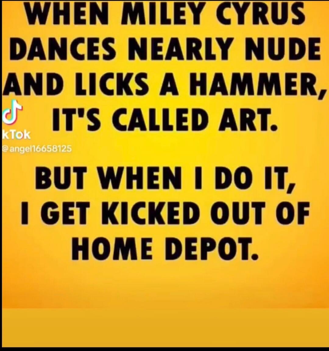 WHEN MILEY CYRUS DANCES NEARLY NUDE AND LICKS A HAMMER, IT'S CALLED ART. BUT WHEN I DO IT, I GET KICKED OUT OF HOME DEPOT.
