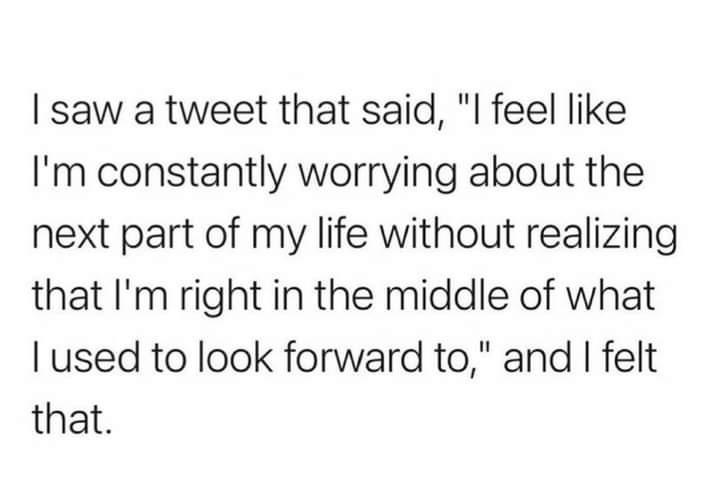 saw a tweet that said l feel like Im constantly worrying about the next part of my life without realizing that Im right in the middle of what used to look forward to and felt that