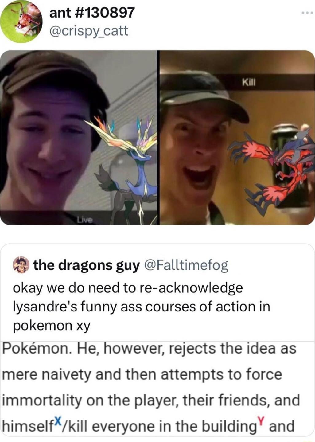 ant 130897 crispy_catt the dragons guy Falltimefog okay we do need to re acknowledge lysandres funny ass courses of action in pokemon xy Pokmon He however rejects the idea as mere naivety and then attempts to force immortality on the player their friends and himselfkill everyone in the building and