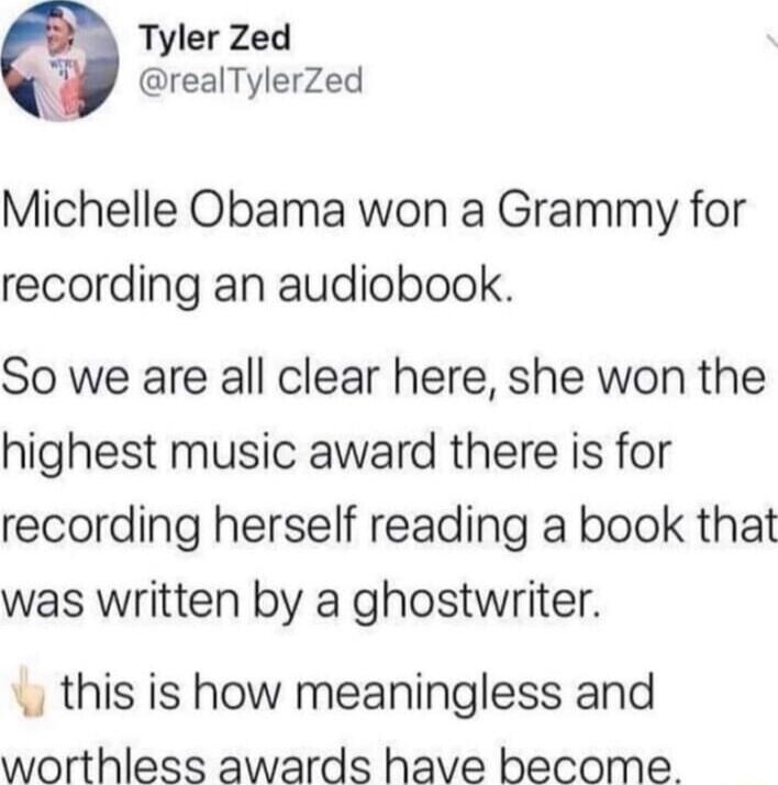 Tyler Zed realTylerZed Michelle Obama won a Grammy for recording an audiobook So we are all clear here she won the highest music award there is for recording herself reading a book that was written by a ghostwriter this is how meaningless and worthless awards have become