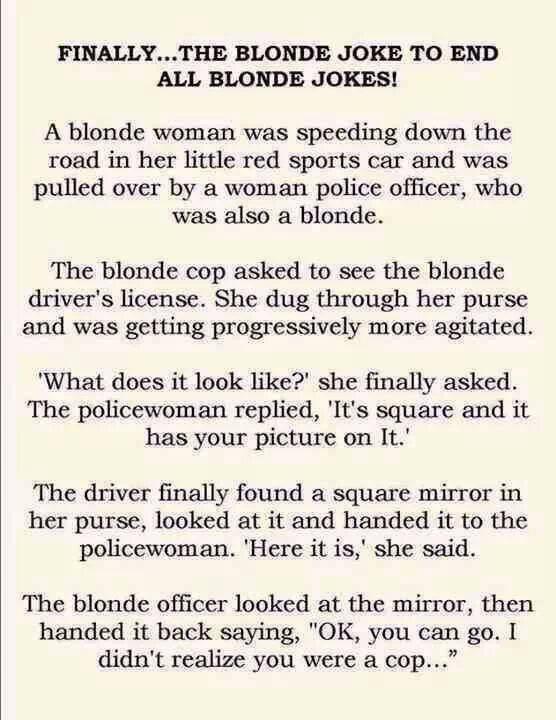 FINALLYTHE BLONDE JOKE TO END ALL BLONDE JOKES A blonde woman was speeding down the road in her little red sports car and was pulled over by a woman police officer who was also a blonde The blonde cop asked to see the blonde drivers license She dug through her purse and was getting progressively more agitated What does it look like she finally asked The policewoman replied Its square and it has yo