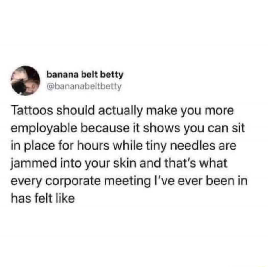 Tattoos should actually make you more employable because it shows you can sit in place for hours while tiny needles are jammed into your skin and that's what every corporate meeting I've ever been in has felt like