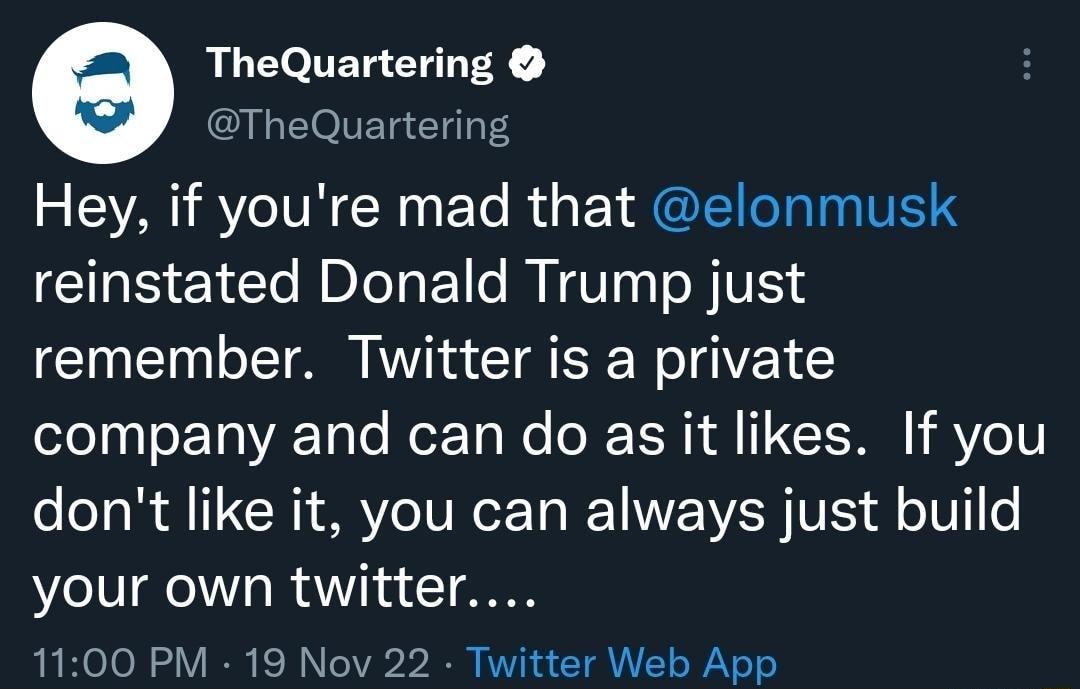 e TheQuartering TheQuartering Hey if youre mad that elonmusk reinstated Donald Trump just remember Twitter is a private company and can do as it likes If you dont like it you can always just build your own twitter 1100 PM 19 Nov 22 Twitter Web App