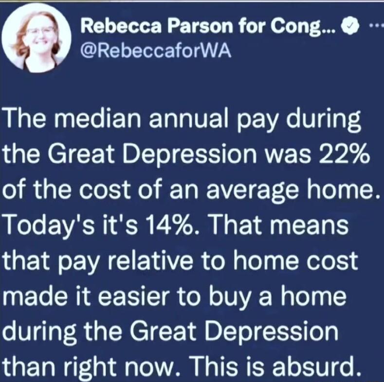 Rebecca Parson for Cong CLELELEILTTN The median annual pay during the Great Depression was 22 of the cost of an average home Lol EVARI R Y M L P E that pay relative to home cost T CRIACE TR o o TUA W Tl 0 15 during the Great Depression than right now This is absurd