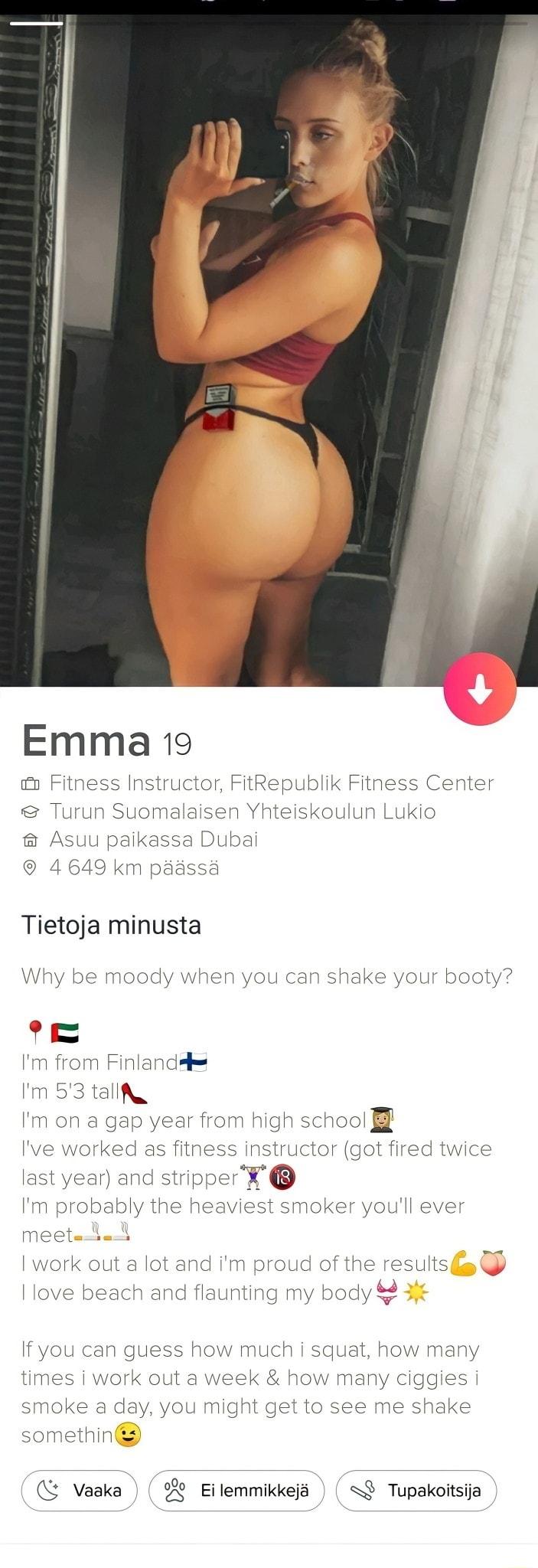 Emma 19 1 Fitness Instructor FitRepublik Fitness Center Turun Suomalaisen Yhteiskoulun Lukio Asuu paikassa Dubai 4649 km passd Tietoja minusta Why be moody when you can shake your booty e Im from Finlandp Im 53 talla Im on a gap year from high Schoo Ive worked as fitness instructor got fired twice last year and stripper Im probably the heaviest smoker youll ever meetaia I work out a lot and im pro