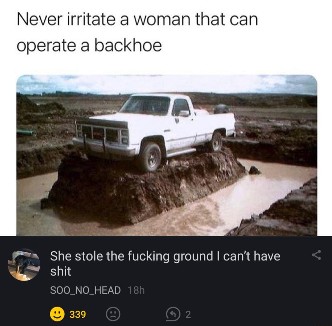 Never irritate a woman that can operate a backhoe 7wa She stole the fucking ground cant have g shit N SOOO1 5 72