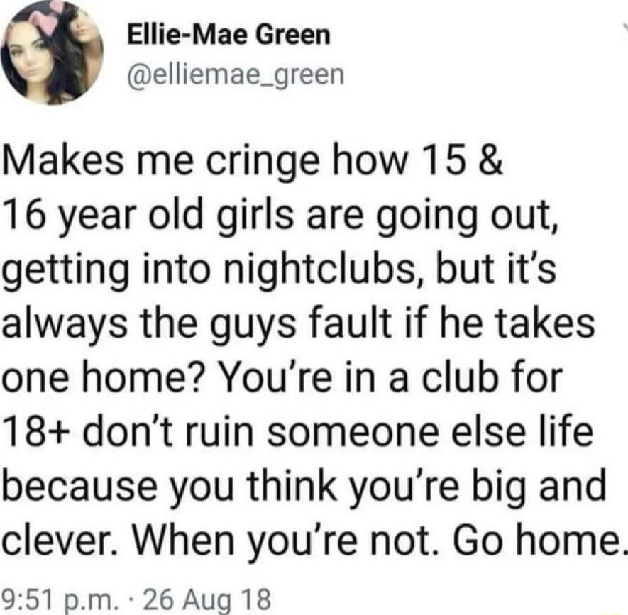 Ellie Mae Green elliemae_green Makes me cringe how 15 16 year old girls are going out getting into nightclubs but its always the guys fault if he takes one home Youre in a club for 18 dont ruin someone else life because you think youre big and clever When youre not Go home 951 pm 26 Aug 18