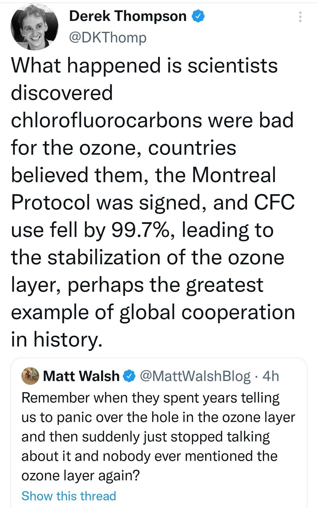Derek Thompson DKThomp What happened is scientists discovered chlorofluorocarbons were bad for the ozone countries believed them the Montreal Protocol was signed and CFC use fell by 997 leading to the stabilization of the ozone layer perhaps the greatest example of global cooperation in history Matt Walsh MattWalshBlog 4h Remember when they spent years telling us to panic over the hole in the ozon