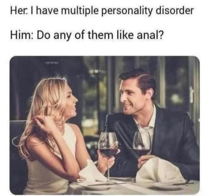 Her: I have multiple personality disorder Him: Do any of them like anal?