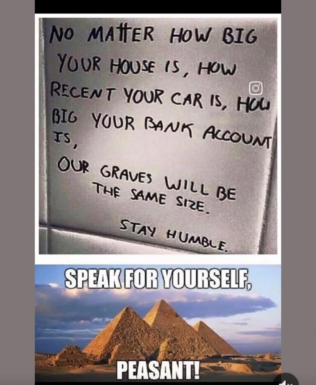NO MATTER HOW BIG YOUR HOUSE IS, HOW RECENT YOUR CAR IS, HOW BIG YOUR BANK ACCOUNT IS, OUR GRAVES WILL BE THE SAME SIZE. STAY HUMBLE. SPEAK FOR YOURSELF, PEASANT!