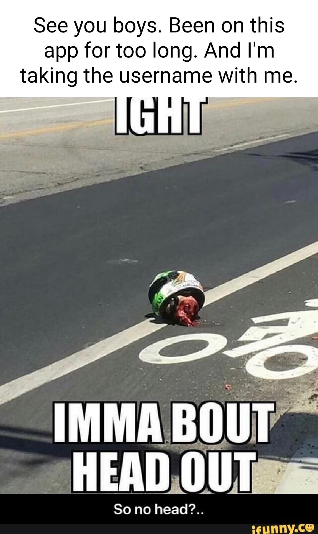 See you boys Been on this app for too long And Im taking the username with me oi T HEADOUTas So no head