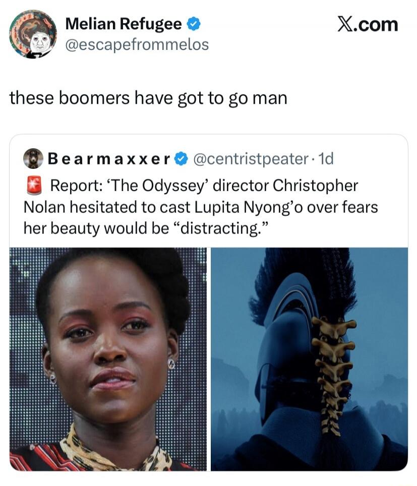Melian Refugee @escapefrommelos these boomers have got to go man Bearmaxxer @centristpeater · 1d Report: 'The Odyssey' director Christopher Nolan hesitated to cast Lupita Nyong'o over fears her beauty would be 'distracting.'