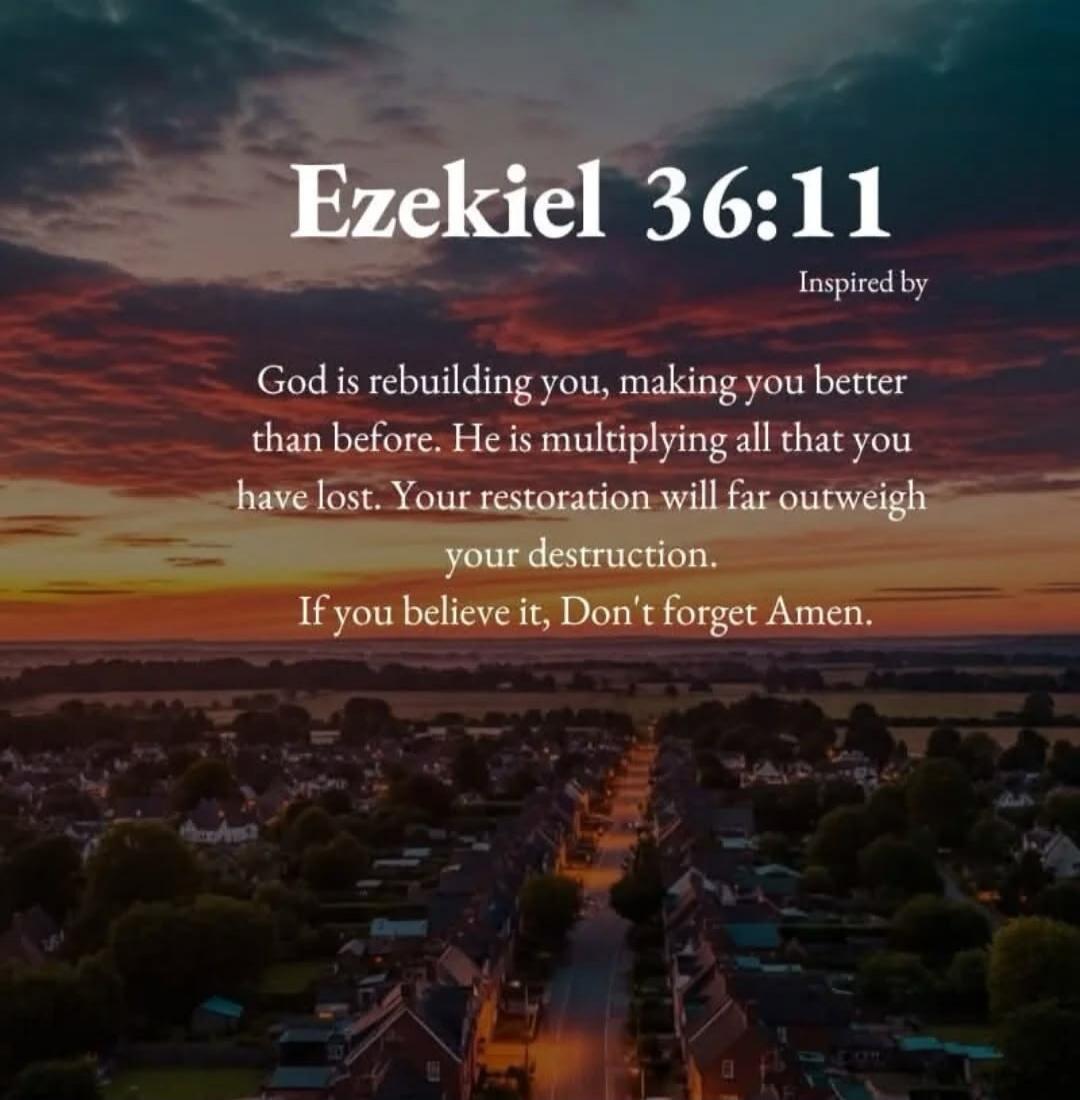Ezekiel 36:11 Inspired by God is rebuilding you, making you better than before. He is multiplying all that you have lost. Your restoration will far outweigh your destruction. If you believe it, Don't forget Amen.