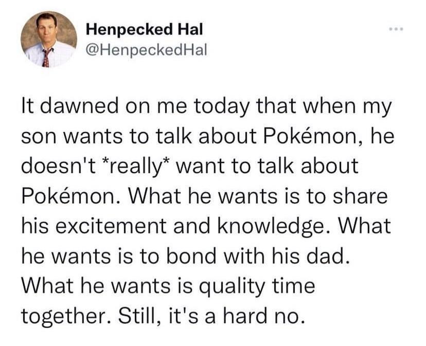 Henpecked Hal HenpeckedHal It dawned on me today that when my son wants to talk about Pokmon he doesnt really want to talk about Pokmon What he wants is to share his excitement and knowledge What he wants is to bond with his dad What he wants is quality time together Still its a hard no
