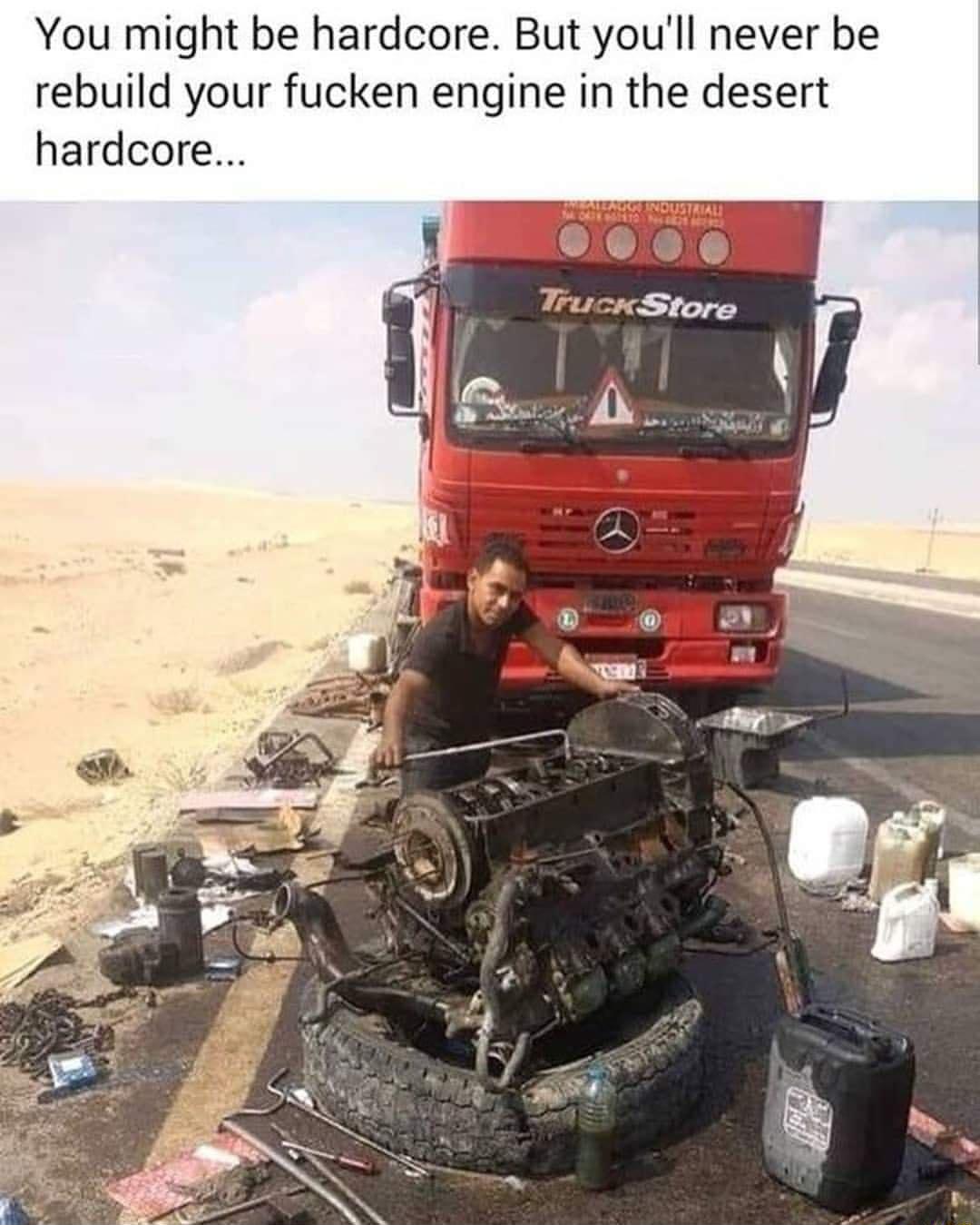 You might be hardcore But youll never be rebuild your fucken engine in the desert hardcore
