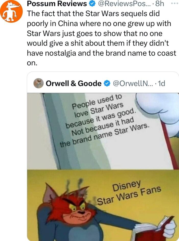 Possum Reviews ReviewsPos 8h The fact that the Star Wars sequels did poorly in China where no one grew up with Star Wars just goes to show that no one would give a shit about them if they didnt have nostalgia and the brand name to coast on Orwell Goode OrwellN 1d