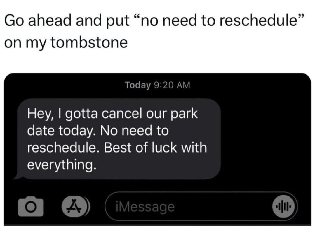 Go ahead and put no need to reschedule on my tombstone Hey gotta cancel our park date today No need to reschedule Best of luck with everything