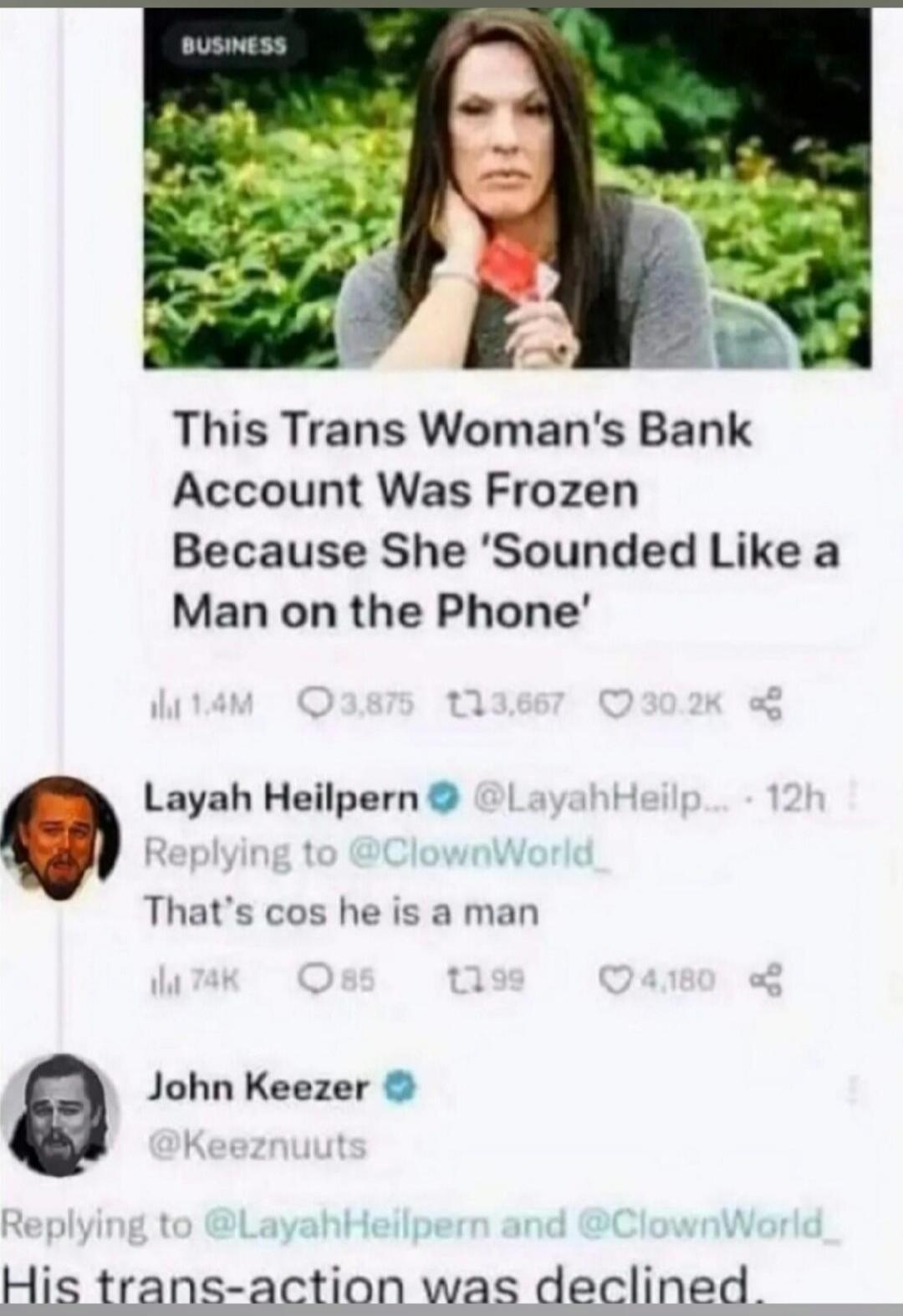 BUSINESS. This Trans Woman's Bank Account Was Frozen Because She 'Sounded Like a Man on the Phone'. Layah Heilpern replying to @ClownWorld_: That's cos he is a man. John Keezer replying to @LayahHeilpern and @ClownWorld_: His trans-action was declined.