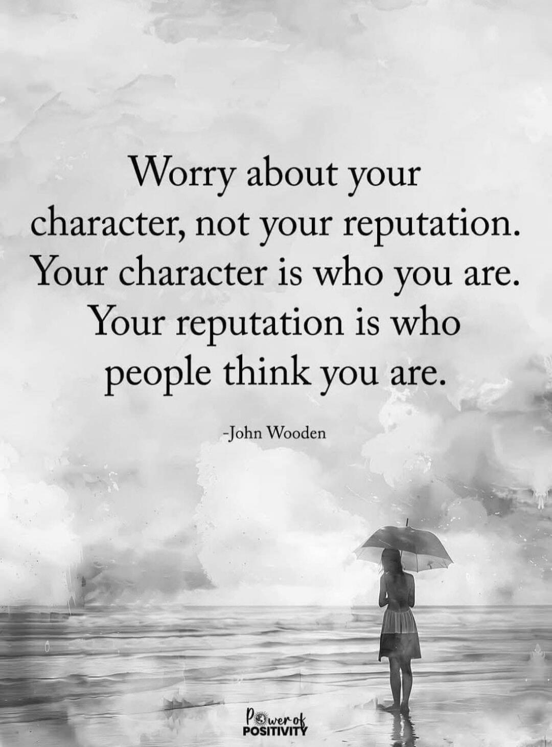 Worry about your character, not your reputation. Your character is who you are. Your reputation is who people think you are.
