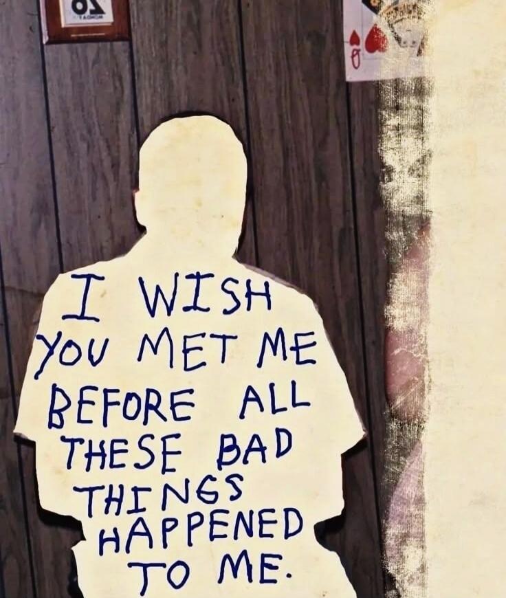 I WISH YOU MET ME BEFORE ALL THESE BAD THINGS HAPPENED TO ME.