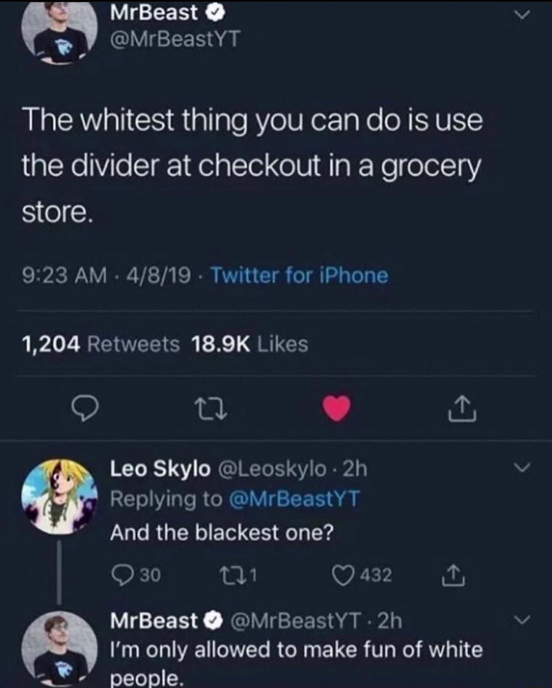 MrBeast o IVEedl AU BLaCAVaIGS Rtallale RV URerTgNe N YU the divider at checkout in a grocery Se 923 AM 4819 Twitter for iPhone 1204 Retweets 189K Likes 2 L e Leo Skylo Leoskylo 2h Replying to MrBeastYT And the blackest one Q 30 28 iy Q 432 0 MrBeast MrBeastYT 2h y Im only allowed to make fun of white Y 01100 D