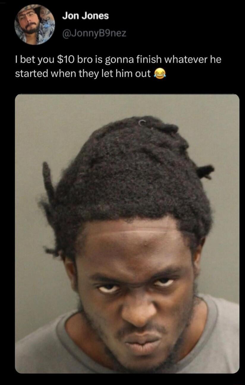 bet you 10 bro is gonna finish whatever he started when they let him out