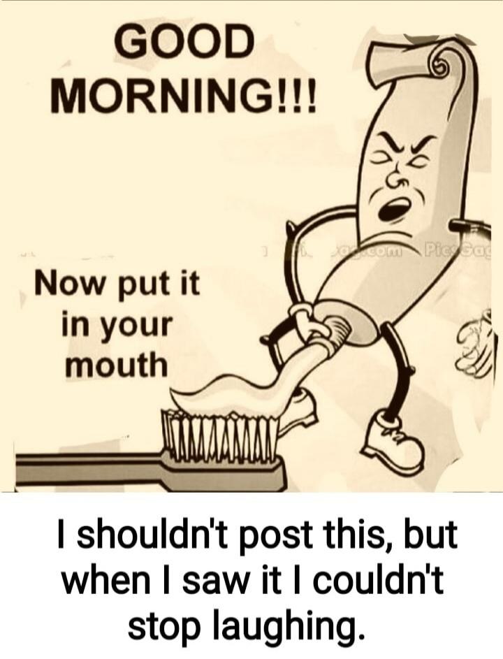 GOOD MORNING!!! Now put it in your mouth I shouldn't post this, but when I saw it I couldn't stop laughing.