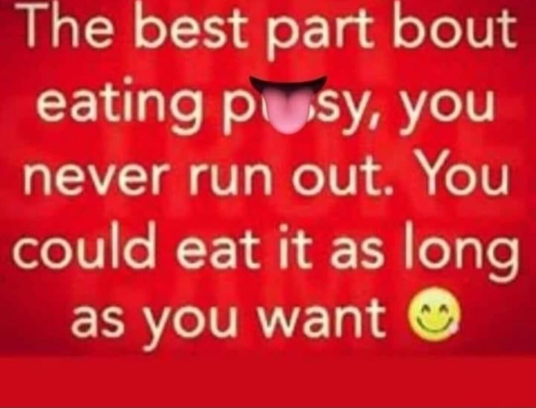 The best part about eating pussy, you never run out. You could eat it as long as you want