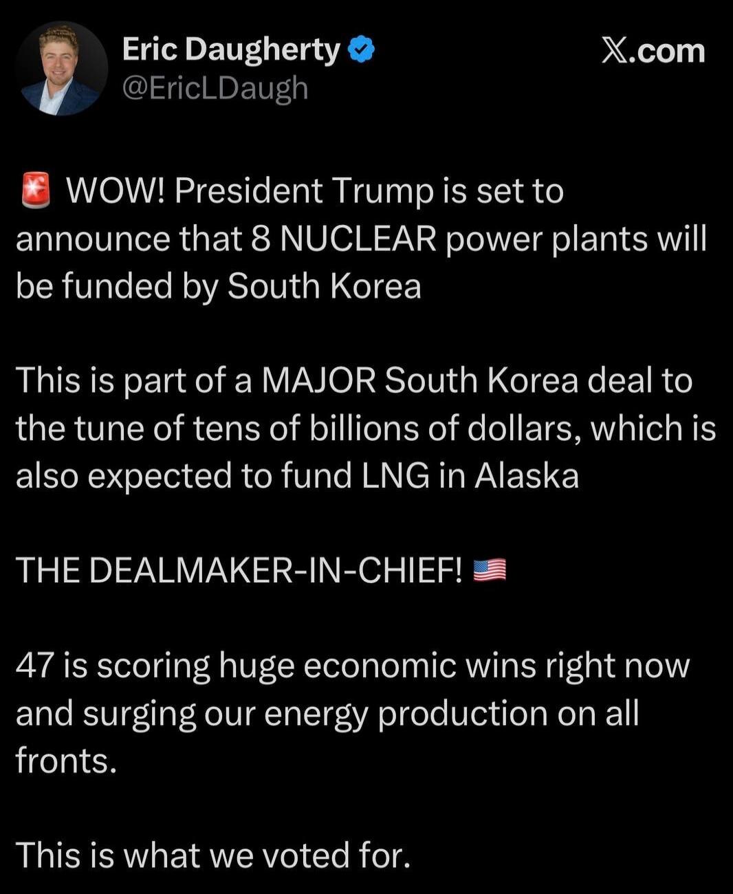 Eric Daugherty @EricLDaugh X.com WOW! President Trump is set to announce that 8 NUCLEAR power plants will be funded by South Korea. This is part of a MAJOR South Korea deal to the tune of tens of billions of dollars, which is also expected to fund LNG in Alaska. THE DEALMAKER-IN-CHIEF! 47 is scoring huge economic wins right now and surging our ener