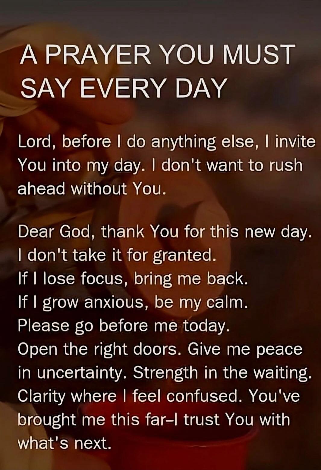 A PRAYER YOU MUST SAY EVERY DAY Lord, before I do anything else, I invite You into my day. I don't want to rush ahead without You. Dear God, thank You for this new day. I don't take it for granted. If I lose focus, bring me back. If I grow anxious, be my calm. Please go before me today. Open the right doors. Give me peace in uncertainty. Strength i