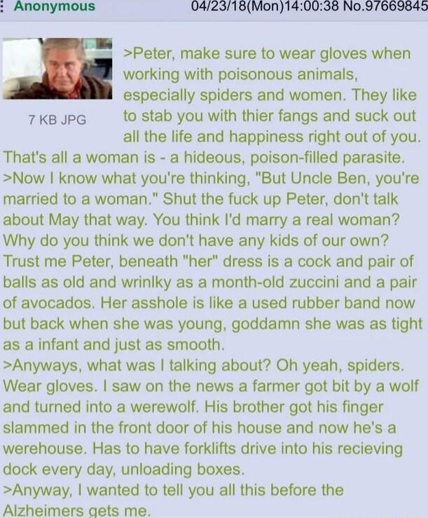 Anonymous 042318Mon140038 No97663845 Peter make sure to wear gloves when working with poisonous animals especially spiders and women They like 7KB JPG to stab you with thier fangs and suck out all the life and happiness right out of you Thats all a woman is a hideous poison filled parasite Now know what youre thinking But Uncle Ben youre married to a woman Shut the fuck up Peter dont talk about Ma