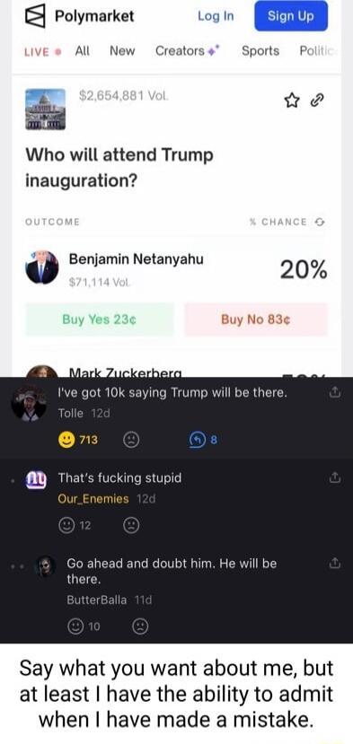 Polymarket Log In Al New Creators Sports P S Who will attend Trump inauguration 0 Benjamin Netanyahu 20 o Buy No 83 Trump will be there and doubt him He will be Say what you want about me but at least have the ability to admit when have made a mistake