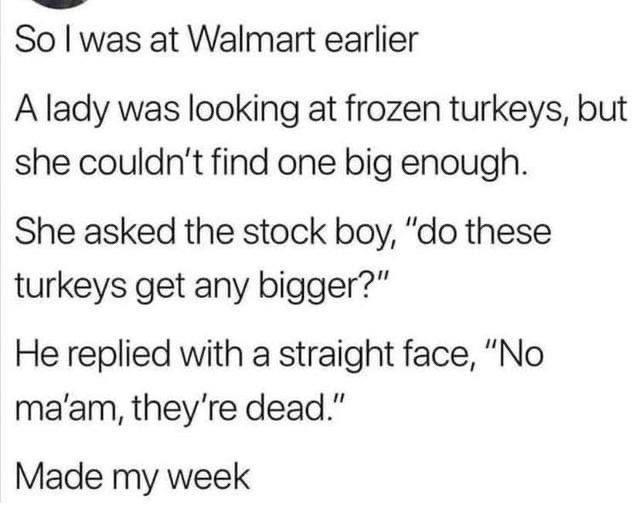 So was at Walmart earlier A lady was looking at frozen turkeys but she couldnt find one big enough She asked the stock boy do these turkeys get any bigger He replied with a straight face No maam theyre dead Made my week