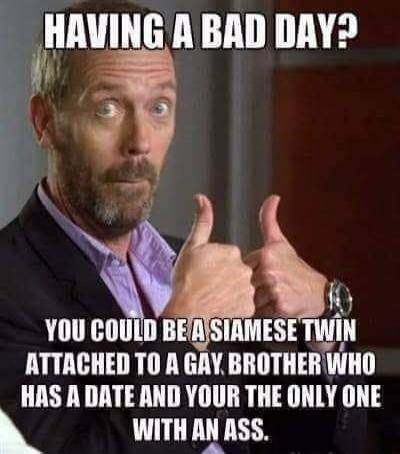 HAVING A BAD DAY? YOU COULD BE A SIAMESE TWIN ATTACHED TO A GAY BROTHER WHO HAS A DATE AND YOUR THE ONLY ONE WITH AN ASS.
