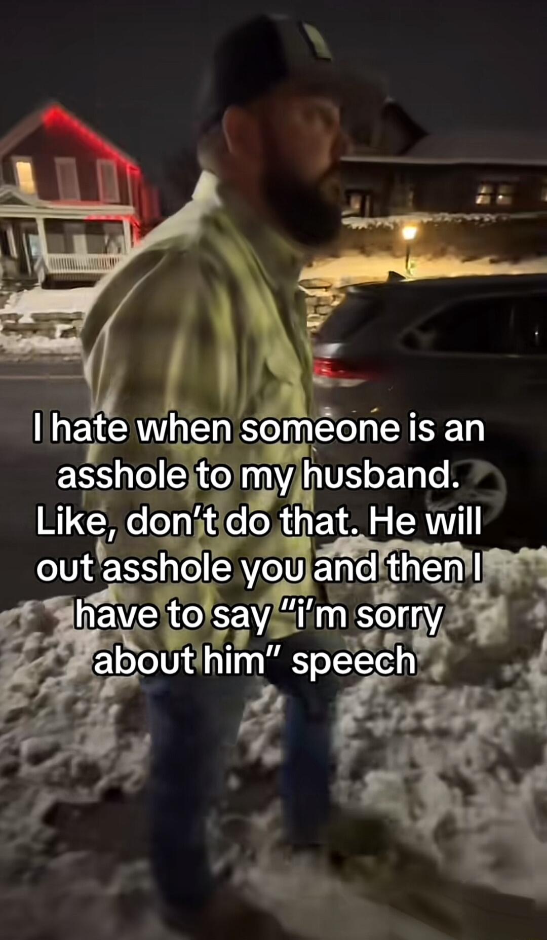 I hate when someone is an asshole to my husband. Like, don’t do that. He will out asshole you and then I have to say “I'm sorry about him” speech