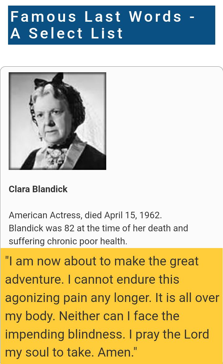 Fa us Last Wo A Select List Clara Blandick American Actress died April 15 1962 Blandick was 82 at the time of her death and suffering chronic poor health I am now about to make the great adventure cannot endure this agonizing pain any longer It is all over my body Neither can face the impending blindness pray the Lord my soul to take Amen