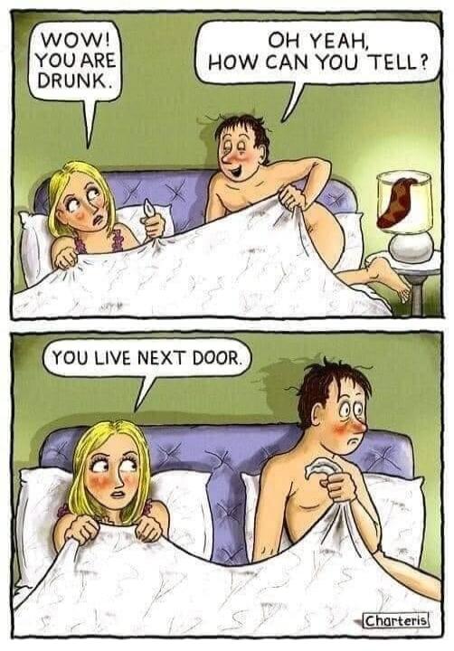 WOW! YOU ARE DRUNK. OH YEAH, HOW CAN YOU TELL? YOU LIVE NEXT DOOR.